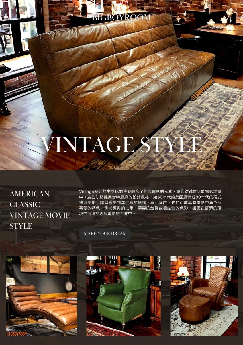 AMERICAN CLASSIC VINTAGE MOVIE STYLE Vintage系列的牛皮休閒沙發融合了經典電影的元素，讓您彷彿置身於電影場景中。這些沙發採用當時風靡的設計風格，如60年代的美國風情或80年代的硬式搖滾風格，讓您感受到年代感的情懷。與此同時，它們可能具有電影中角色所喜愛的特色，例如經典的扶手、華麗的紋飾或標誌性的色彩，讓您在舒適的環境中沉浸於經典電影的世界中。 MAKE YOUR DREAM