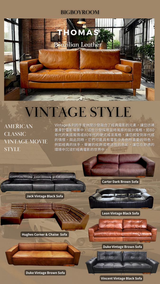 AMERICAN CLASSIC VINTAGE MOVIE STYLE Vintage系列的牛皮休閒沙發融合了經典電影的元素，讓您彷彿置身於電影場景中。這些沙發採用當時風靡的設計風格，如60年代的美國風情或80年代的硬式搖滾風格，讓您感受到年代感的情懷。與此同時，它們可能具有電影中角色所喜愛的特色，例如經典的扶手、華麗的紋飾或標誌性的色彩，讓您在舒適的環境中沉浸於經典電影的世界中。 MAKE YOUR DREAM